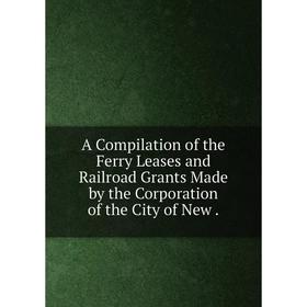 

Книга A Compilation of the Ferry Leases and Railroad Grants Made by the Corporation of the City of New.