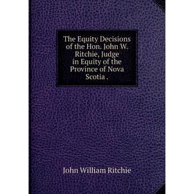 

Книга The Equity Decisions of the Hon. John W. Ritchie, Judge in Equity of the Province of Nova Scotia.
