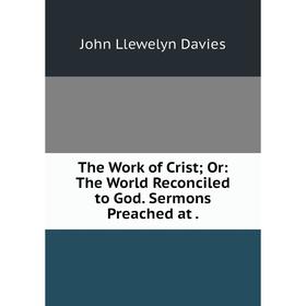 

Книга The Work of Crist; Or: The World Reconciled to God. Sermons Preached at.