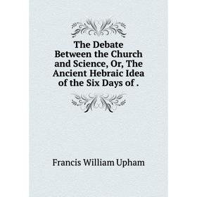 

Книга The Debate Between the Church and Science, Or, The Ancient Hebraic Idea of the Six Days of.