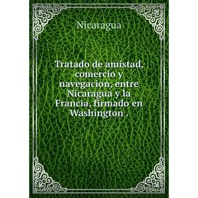 

Книга Tratado de amistad, comercio y navegacion, entre Nicaragua y la Francia, firmado en Washington.
