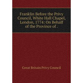 

Книга Franklin Before the Privy Council, White Hall Chapel, London, 1774: On Behalf of the Province of.