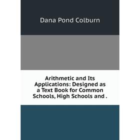 

Книга Arithmetic and Its Applications: Designed as a Text Book for Common Schools, High Schools and.