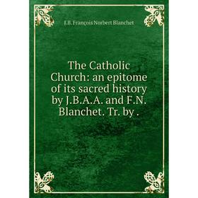 

Книга The Catholic Church: an epitome of its sacred history by J. B. A. A. and F. N. Blanchet. Tr. by.