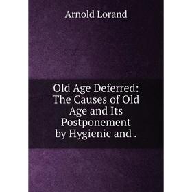 

Книга Old Age Deferred: The Causes of Old Age and Its Postponement by Hygienic and
