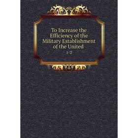 

Книга To Increase the Efficiency of the Military Establishment of the United. 1-2