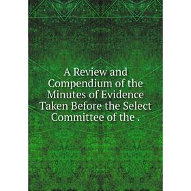 

Книга A Review and Compendium of the Minutes of Evidence Taken Before the Select Committee of the.