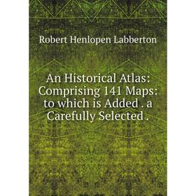 

Книга An Historical Atlas: Comprising 141 Maps: to which is Added. a Carefully Selected.