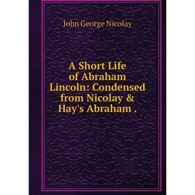 

Книга A Short Life of Abraham Lincoln: Condensed from Nicolay & Hay's Abraham.