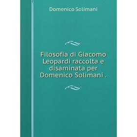 

Книга Filosofia di Giacomo Leopardi raccolta e disaminata per Domenico Solimani.