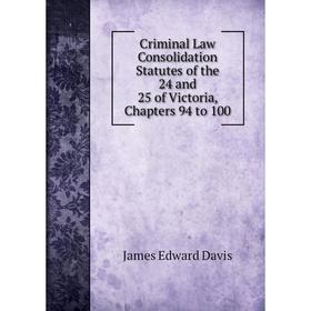 

Книга Criminal Law Consolidation Statutes of the 24 and 25 of Victoria, Chapters 94 to 100