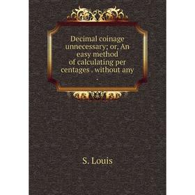 

Книга Decimal coinage unnecessary; or, An easy method of calculating per centages. without any.