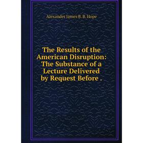 

Книга The Results of the American Disruption: The Substance of a Lecture Delivered by Request Before.