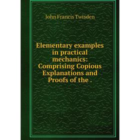

Книга Elementary examples in practical mechanics: Comprising Copious Explanations and Proofs of the.