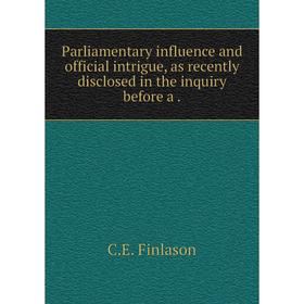 

Книга Parliamentary influence and official intrigue, as recently disclosed in the inquiry before a
