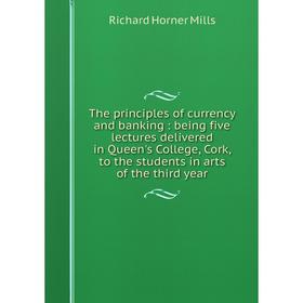 

Книга The principles of currency and banking: being five lectures delivered in Queen's College, Cork, to the students in arts of the third year
