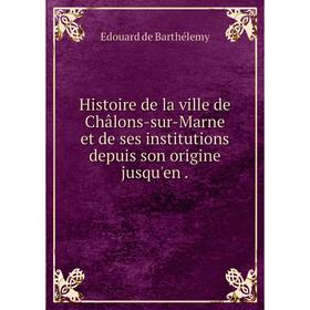 

Книга Histoire de la ville de Châlons-sur-Marne et de ses institutions depuis son origine jusqu'en.