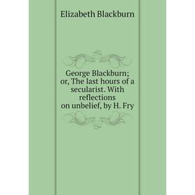 

Книга George Blackburn; or, The last hours of a secularist. With reflections on unbelief, by H. Fry