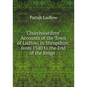

Книга Churchwardens' Accounts of the Town of Ludlow, in Shropshire, from 1540 to the End of the Reign.