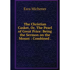 

Книга The Christian Casket, Or, The Pearl of Great Price: Being the Sermon on the Mount: Combined.