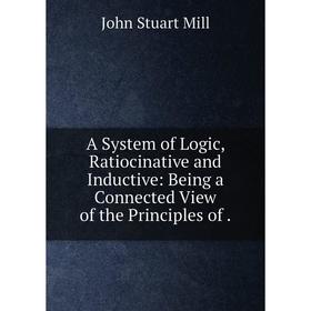 

Книга A System of Logic, Ratiocinative and Inductive: Being a Connected View of the Principles of.