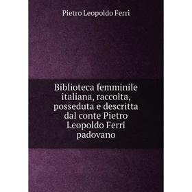 

Книга Biblioteca femminile italiana, raccolta, posseduta e descritta dal conte Pietro Leopoldo Ferri padovano