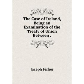 

Книга The Case of Ireland, Being an Examination of the Treaty of Union Between.