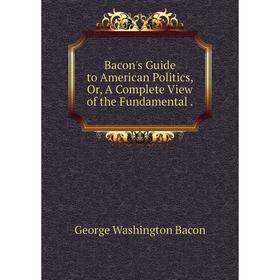 

Книга Bacon's Guide to American Politics, Or, A Complete View of the Fundamental.