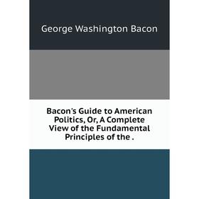 

Книга Bacon's Guide to American Politics, Or, A Complete View of the Fundamental Principles of the.