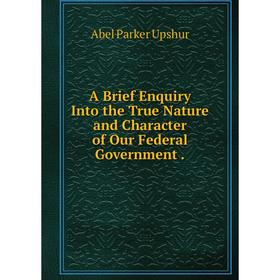 

Книга A Brief Enquiry Into the True Nature and Character of Our Federal Government.