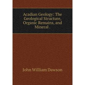 

Книга Acadian Geology: The Geological Structure, Organic Remains, and Mineral.