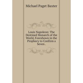 

Книга Louis Napoleon: The Destined Monarch of the World, Foreshown in the Prophecy to Confirm a Seven