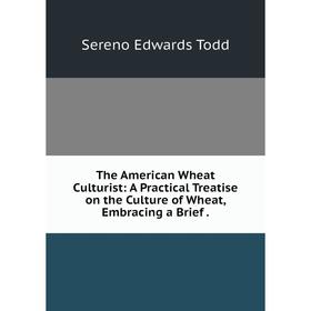 

Книга The American Wheat Culturist: A Practical Treatise on the Culture of Wheat, Embracing a Brief.