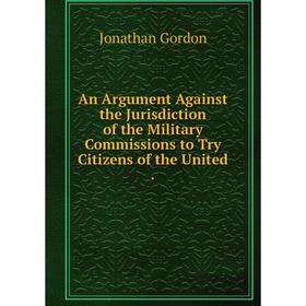 

Книга An Argument Against the Jurisdiction of the Military Commissions to Try Citizens of the United.