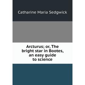 

Книга Arcturus; or, The bright star in Bootes, an easy guide to science