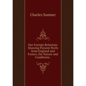 

Книга Our Foreign Relations: Showing Present Perils from England and France, the Nature and Conditions