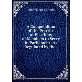 

Книга A Compendium of the Practice at Elections of Members to Serve in Parliament: As Regulated by the.