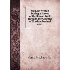 

Книга Memoir Written During a Survey of the Roman Wall: Through the Counties of Northumberland