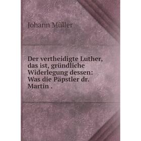 

Книга Der vertheidigte Luther, das ist, gründliche Widerlegung dessen: Was die Päpstler dr. Martin.