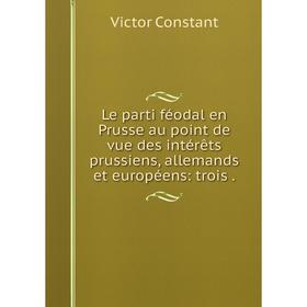 

Книга Le parti féodal en Prusse au point de vue des intérêts prussiens, allemands et européens: trois