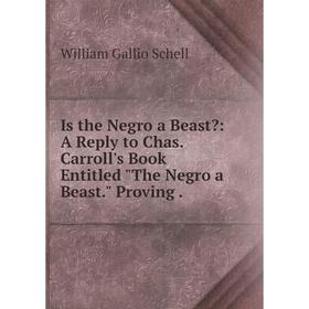 

Книга Is the Negro a Beast: A Reply to Chas. Carroll's Book Entitled The Negro a Beast. Proving.