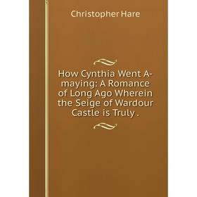 

Книга How Cynthia Went A-maying: A Romance of Long Ago Wherein the Seige of Wardour Castle is Truly.