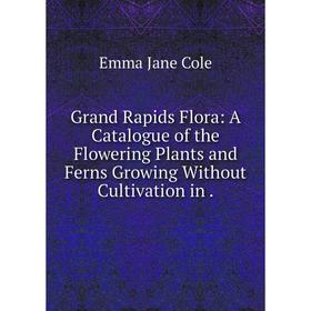 

Книга Grand Rapids Flora: A Catalogue of the Flowering Plants and Ferns Growing Without Cultivation in.