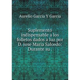 

Книга Suplemento indispensable a los folletos dados a luz por D. Jose Maria Salcedo: Durante su.