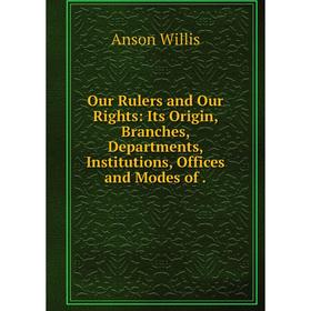 

Книга Our Rulers and Our Rights: Its Origin, Branches, Departments, Institutions, Offices and Modes