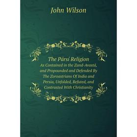 

Книга The Pársí Religion As Contained in the Zand-Avastá, and Propounded and Defended By The Zoroastrians Of India and Persia, Unfolded, Refuted, and