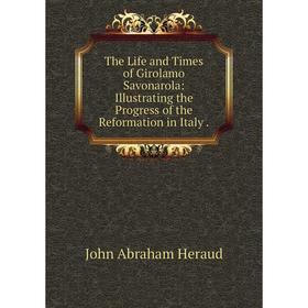 

Книга The Life and Times of Girolamo Savonarola: Illustrating the Progress of the Reformation in Italy.