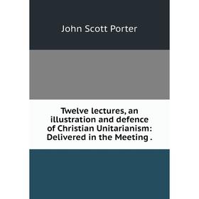 

Книга Twelve lectures, an illustration and defence of Christian Unitarianism: Delivered in the Meeting.