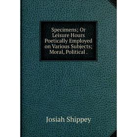 

Книга Specimens; Or Leisure Hours Poetically Employed on Various Subjects; Moral, Political.