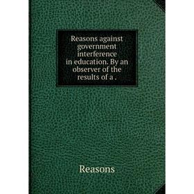 

Книга Reasons against government interference in education. By an observer of the results of a.